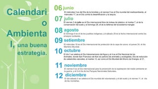 El miércoles 3 es del Día de la bicicleta y el viernes 5 es el Día mundial del medioambiente, el
miércoles 17, es el Día contra la desertificación y la sequía.
junio
06
El viernes 3 de julio es el Día internacional libre de bolsas de plástico; el martes 7, el de la
conservación del suelo y el domingo 26, el de la defensa del ecosistema manglar.
julio
07
El domingo 9 es el de los pueblos indígenas y el sábado 29 es la fecha internacional contra los
ensayos nucleares.
agosto
08
El miércoles 16 es el Día internacional de protección de la capa de ozono; el jueves 24, el día
Marítimo Mundial.
setiembre
09
El día 3 se celebra el Día Interamericano del Agua y el 4 es el Día Nacional de los
Animales, donde San Francisco de Asís es patrono de animales y ecologistas. Día de reducción
de catástrofes naturales, el martes 13, así como el Día Mundial del Ahorro de Energía; el 21.
octubre
10
El viernes 6 es el Día internacional para la prevención de la explotación del medio ambiente en
la guerra, y el 9 el día de los Parques Nacionales Naturales.
noviembre
11
El día sábado 5 se celebra el Día mundial del voluntariado y el del suelo y el viernes 11, el día
de las montañas.
diciembre
12
 