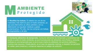 AMBIENTE
P r o t e g i d o
M
5. Consume alimentos de temporada. Consumir alimentos de temporada y autóctonos nos
ayuda a cuidar el medio ambiente, ya que la producción de alimentos como frutas y verduras
exóticas en una temporada que no es la suya implica la utilización de químicos dañinos y
muchos más recursos. Estate atento, en el caso de especies marinas, a respetar los periodos
de vedas; para preservar y conservar especies en peligro de extinción.
4. Reutiliza las bolsas. El plástico es uno de los
materiales más dañinos para el medio ambiente, ya
que para fabricarlos se utiliza petróleo y en su
elaboración se expulsan residuos y gases
contaminantes. Por ello, haz tus compras con bolsas
biodegradables o de tela.
 