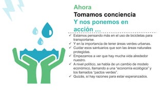 Ahora
Tomamos conciencia
Y nos ponemos en
acción …
 Estamos pensando más en el uso de bicicletas para
transportarse.
 Y en la importancia de tener áreas verdes urbanas.
 Cuidar esos santuarios que son las áreas naturales
protegidas.
 Empezamos a ver que hay mucha vida alrededor
nuestro.
 A nivel político, se habla de un cambio de modelo
económico, llamando a una “economía ecológica” y
los llamados “pactos verdes”.
 Quizás, sí hay razones para estar esperanzados.
 