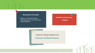 Nuestros campos temáticos son:
Protección del Medio Ambiente
Nuestro producto será:
• Díptico
Desempeño Precisado:
• Elabora conclusiones sobre
estrategias para la protección del
medio ambiente.
 