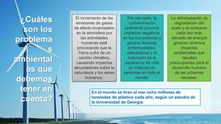 ¿Cuáles
son los
problema
s
ambiental
es que
debemos
tener en
cuenta?
El incremento de las
emisiones de gases
de efecto invernadero
en la atmósfera por
las actividades
humanas está
provocando que la
Tierra sufra de un
cambio climático,
causando impactos
abrumadores sobre la
naturaleza y los seres
humanos.
La deforestación, la
degradación del
suelo y el consumo
cada vez más
elevado de energía
generan diversos
impactos
ambientales que
resultan
preocupantes para el
desarrollo humano
de las próximas
décadas.
Por otro lado, la
contaminación
ambiental provoca
impactos negativos
en los ecosistemas y
genera diversas
enfermedades,
alteraciones y la
reducción de la
esperanza de vida
en millones de
personas en todo el
mundo.
En el mundo se tiran al mar ocho millones de
toneladas de plástico cada año, según un estudio de
la Universidad de Georgia.
 
