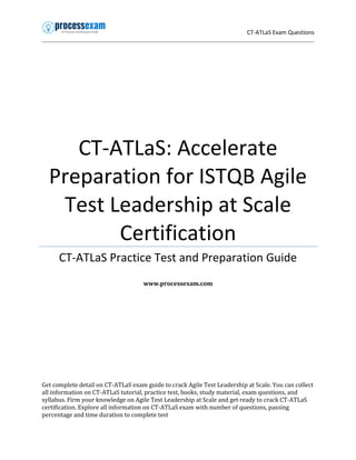 CT-ATLaS Exam Questions
CT-ATLaS: Accelerate
Preparation for ISTQB Agile
Test Leadership at Scale
Certification
CT-ATLaS Practice Test and Preparation Guide
www.processexam.com
Get complete detail on CT-ATLaS exam guide to crack Agile Test Leadership at Scale. You can collect
all information on CT-ATLaS tutorial, practice test, books, study material, exam questions, and
syllabus. Firm your knowledge on Agile Test Leadership at Scale and get ready to crack CT-ATLaS
certification. Explore all information on CT-ATLaS exam with number of questions, passing
percentage and time duration to complete test
 