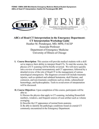 FERNE / EMRA 2009 Mid-Atlantic Emergency Medicine Medical Student Symposium:
ABCs of Head CT Interpretation; Heather M. Prendergast MD, MPH.
 
     
ABCs of Head CT Interpretation in the Emergency Department:
CT Interpretation Workshop Guide
Heather M. Prendergast, MD, MPH, FACEP
Associate Professor
Department of Emergency Medicine
University of Illinois at Chicago
I. Course Description: This session will provide medical students with a skill
set to improve their ability to interpret Head CTs. To start the session, the
physics of CT scanning will be briefly reviewed. We will move quickly
into a review of normal neuroanatomy and CT appearance, followed by a
detailed review of the role of Head CT in the management of various
neurological emergencies. The diagnoses covered will include traumatic
injuries, such as epidural and subdural hematoma, skull fracture, and
contusion, and non-traumatic conditions such as stroke, subarachnoid
hemorrhage, and hydrocephalus. Tools to avoid errors of interpretation
will be discussed.
II. Course Objectives: Upon completion of this course, participants will be
able to:
1. Discuss the physics that apply to CT scanning, including Hounsfield
numbers, windows, and frequent sources of scan artifact such as volume
averaging.
2. Describe the CT appearance of normal brain anatomy.
3. Be able to identify the pathologic conditions found on cranial CT
commonly encountered in the Emergency Department.
 