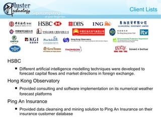 Client Lists
HSBC
 Different artificial intelligence modelling techniques were developed to
forecast capital flows and market directions in foreign exchange.
Hong Kong Observatory
 Provided consulting and software implementation on its numerical weather
forecast platforms
Ping An Insurance
 Provided data cleansing and mining solution to Ping An Insurance on their
insurance customer database
 