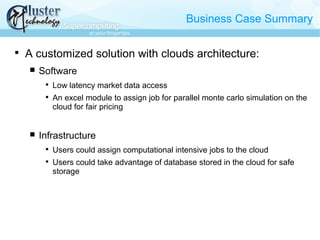 Business Case Summary

A customized solution with clouds architecture:
 Software

Low latency market data access

An excel module to assign job for parallel monte carlo simulation on the
cloud for fair pricing
 Infrastructure

Users could assign computational intensive jobs to the cloud

Users could take advantage of database stored in the cloud for safe
storage
 