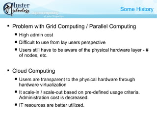 Some History

Problem with Grid Computing / Parallel Computing
 High admin cost
 Difficult to use from lay users perspective
 Users still have to be aware of the physical hardware layer - #
of nodes, etc.

Cloud Computing
 Users are transparent to the physical hardware through
hardware virtualization
 It scale-in / scale-out based on pre-defined usage criteria.
Administration cost is decreased.
 IT resources are better utilized.
 