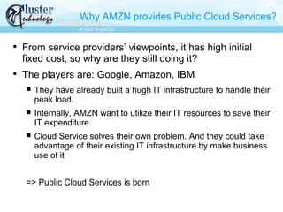 Why AMZN provides Public Cloud Services?

From service providers’ viewpoints, it has high initial
fixed cost, so why are they still doing it?

The players are: Google, Amazon, IBM
 They have already built a hugh IT infrastructure to handle their
peak load.
 Internally, AMZN want to utilize their IT resources to save their
IT expenditure
 Cloud Service solves their own problem. And they could take
advantage of their existing IT infrastructure by make business
use of it
=> Public Cloud Services is born
 