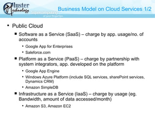 Business Model on Cloud Services 1/2

Public Cloud
 Software as a Service (SaaS) – charge by app. usage/no. of
accounts

Google App for Enterprises

Saleforce.com
 Platform as a Service (PaaS) – charge by partnership with
system integrators, app. developed on the platform

Google App Engine

Windows Azure Platform (include SQL services, sharePoint services,
Dynamics CRM)

Amazon SimpleDB
 Infrastructure as a Service (IaaS) – charge by usage (eg.
Bandwidth, amount of data accessed/month)

Amazon S3, Amazon EC2
 