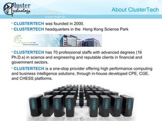 About ClusterTech

CLUSTERTECH was founded in 2000.

CLUSTERTECH headquarters in the Hong Kong Science Park

CLUSTERTECH has 70 professional staffs with advanced degrees (16
Ph.D.s) in science and engineering and reputable clients in financial and
government sectors.

CLUSTERTECH is a one-stop provider offering high performance computing
and business intelligence solutions, through in-house developed CPE, CGE,
and CHESS platforms.
 