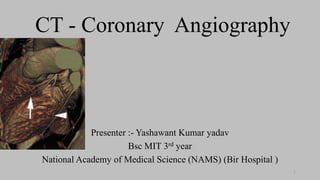 CT - Coronary Angiography
Presenter :- Yashawant Kumar yadav
Bsc MIT 3rd year
National Academy of Medical Science (NAMS) (Bir Hospital )
1
 