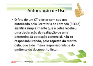 Autorização de Uso
• O fato de um CT-e estar com seu uso
  autorizado pela Secretaria da Fazenda (SEFAZ)
  significa simplesmente que a Sefaz recebeu
  uma declaração da realização de uma
  determinada operação comercial, não se
  responsabilizando, pelo aspecto do mérito
  dela, que é de inteira responsabilidade do
  emitente do documento fiscal.
 