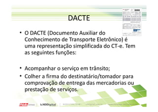 DACTE
• O DACTE (Documento Auxiliar do
  Conhecimento de Transporte Eletrônico) é
  uma representação simplificada do CT-e. Tem
  as seguintes funções:

• Acompanhar o serviço em trânsito;
• Colher a firma do destinatário/tomador para
  comprovação de entrega das mercadorias ou
  prestação de serviços.
 