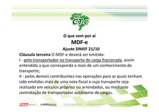 O que vem por aí
                           MDF-e
                         Ajuste SINIEF 21/10
Cláusula terceira O MDF-e deverá ser emitido:
I - pelo transportador no transporte de carga fracionada, assim
entendida a que corresponda a mais de um conhecimento de
transporte;
II - pelos demais contribuintes nas operações para as quais tenham
sido emitidas mais de uma nota fiscal e cujo transporte seja
realizado em veículos próprios ou arrendados, ou mediante
contratação de transportador autônomo de cargas.
 