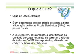 O que é CL-e?
• Capa de Lote Eletrônica

• É um documento auxiliar criado pela para agilizar
  a liberação de Notas Fiscais Eletrônicas (NF-e) nos
  postos fiscais.

• A CL-e contém, basicamente, a identificação da
  Unidade de Carga (ex. placa da carreta), a relação
  de todos os DANFES transportados, além de um
  código de barras identificador.
 