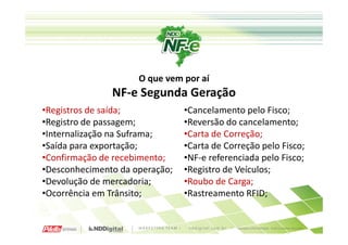 O que vem por aí
               NF-e Segunda Geração
•Registros de saída;            •Cancelamento pelo Fisco;
•Registro de passagem;          •Reversão do cancelamento;
•Internalização na Suframa;     •Carta de Correção;
•Saída para exportação;         •Carta de Correção pelo Fisco;
•Confirmação de recebimento;    •NF-e referenciada pelo Fisco;
•Desconhecimento da operação;   •Registro de Veículos;
•Devolução de mercadoria;       •Roubo de Carga;
•Ocorrência em Trânsito;        •Rastreamento RFID;
 