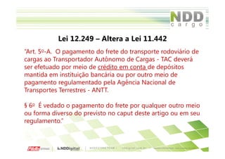 Lei 12.249 – Altera a Lei 11.442
“Art. 5o-A. O pagamento do frete do transporte rodoviário de
cargas ao Transportador Autônomo de Cargas - TAC deverá
ser efetuado por meio de crédito em conta de depósitos
mantida em instituição bancária ou por outro meio de
pagamento regulamentado pela Agência Nacional de
Transportes Terrestres - ANTT.

§ 6o É vedado o pagamento do frete por qualquer outro meio
ou forma diverso do previsto no caput deste artigo ou em seu
regulamento.”
 