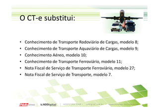 O CT-e substitui:

•   Conhecimento de Transporte Rodoviário de Cargas, modelo 8;
•   Conhecimento de Transporte Aquaviário de Cargas, modelo 9;
•   Conhecimento Aéreo, modelo 10;
•   Conhecimento de Transporte Ferroviário, modelo 11;
•   Nota Fiscal de Serviço de Transporte Ferroviário, modelo 27;
•   Nota Fiscal de Serviço de Transporte, modelo 7.
 