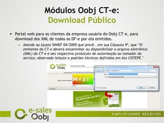 Módulos Oobj CT-e:
                    Download Público
 Portal web para os clientes da empresa usuária do Oobj CT-e, para
  download dos XML de todos os DF-e por ela emitidos.
    o Atende ao Ajuste SINIEF 04/2009 que prevê , em sua Cláusula 9ª, que “O
      emitente do CT-e deverá encaminhar ou disponibilizar o arquivo eletrônico
      (XML) do CT-e e seu respectivo protocolo de autorização ao tomador do
      serviço, observado leiaute e padrões técnicos definidos em Ato COTEPE."
 