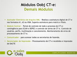 Módulos Oobj CT-e:
                   Demais Módulos

 Assinador Eletrônico de Arquivo XML - Realiza a assinatura digital de CT-e
  nos formatos A1, A3 ou HSM. Suporta assinatura para matriz e filiais.
 Módulo Central - Portal de controle de todo o processo do CT-e:
  contingência para SCAN e DEPEC e controle de séries de CT-e. Controle de
  usuários, perfis, inutilização e cancelamento. Monitoramento de erros de
  processamento de CT-e.
 Comunicador - para acessar todas as secretarias de fazenda.
 Gerenciador de Impressão - Processamento de CT-e recebidos e impressão
  de DACTE
 