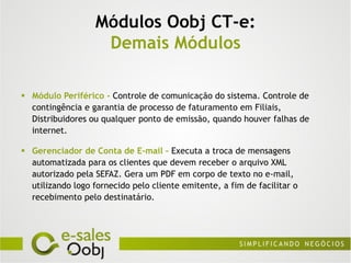 Módulos Oobj CT-e:
                    Demais Módulos

 Módulo Periférico - Controle de comunicação do sistema. Controle de
  contingência e garantia de processo de faturamento em Filiais,
  Distribuidores ou qualquer ponto de emissão, quando houver falhas de
  internet.

 Gerenciador de Conta de E-mail – Executa a troca de mensagens
  automatizada para os clientes que devem receber o arquivo XML
  autorizado pela SEFAZ. Gera um PDF em corpo de texto no e-mail,
  utilizando logo fornecido pelo cliente emitente, a fim de facilitar o
  recebimento pelo destinatário.
 