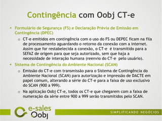 Contingência com Oobj CT-e
 Formulário de Segurança (FS) e Declaração Prévia de Emissão em
  Contingência (DPEC)
    o CT-e emitidos em contingência com o uso do FS ou DEPEC ficam na fila
      de processamento aguardando o retorno da conexão com a internet.
      Assim que for restabelecida a conexão, o CT-e é transmitido para a
      SEFAZ de origem para que seja autorizado, sem que haja a
      necessidade de interação humana (reenvio do CT-e pelo usuário).
 Sistema de Contingência do Ambiente Nacional (SCAN)
    o Emissão do CT-e com transmissão para o Sistema de Contingência do
      Ambiente Nacional (SCAN) para autorização e impressão de DACTE em
      papel comum, alterando a série do CT-e para a faixa de uso exclusivo
      do SCAN (900 a 999).
    o Na aplicação Oobj CT-e, todos os CT-e que chegarem com a faixa de
      numeração da série entre 900 a 999 serão transmitidos pelo SCAN.
 