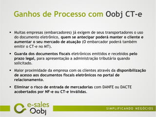 Ganhos de Processo com Oobj CT-e

 Muitas empresas (embarcadores) já exigem de seus transportadores o uso
  do documento eletrônico, quem se antecipar poderá manter o cliente e
  aumentar o seu mercado de atuação (O embarcador poderá também
  emitir o CT-e no MT).
 Guarda dos documentos fiscais eletrônicos emitidos e recebidos pelo
  prazo legal, para apresentação a administração tributária quando
  solicitado.
 Maior proximidade da empresa com os clientes através da disponibilização
  de acesso aos documentos fiscais eletrônicos no portal de
  relacionamento.
 Eliminar o risco de entrada de mercadorias com DANFE ou DACTE
  acobertados por NF-e ou CT-e inválidas.
 
