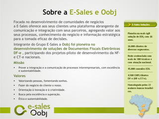Sobre a E-Sales e Oobj
Focada no desenvolvimento de comunidades de negócios
a E-Sales oferece aos seus clientes uma plataforma abrangente de
comunicação e integração com seus parceiros, agregando valor aos
seus processos, conhecimento do negócio e informação estratégica
para a tomada eficaz de decisões.
Integrante do Grupo E-Sales a Oobj foi pioneira no
desenvolvimento de soluções de Documentos Fiscais Eletrônicos
DF-e , participando dos projetos-piloto de desenvolvimento da NF-
e CT-e nacionais.
Missão
   Prover a integração e a comunicação de processos interempresariais, com excelência
    e sustentabilidade.

Valores
   Valorizando pessoas, fomentando sonhos.
   Fazer do negócio do cliente o nosso.
   Orientação à inovação e à criatividade.
   Busca pela excelência e superação.
   Ética e sustentabilidade.
 