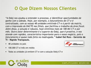 O Que Dizem Nossos Clientes
“A Oobj nos ajudou a entender o processo, e identificar oportunidades de
ganho com a adesão. Hoje, por exemplo, o faturamento de CT-e é
centralizado, com as nossas 48 unidades emitindo CT-e à partir da matriz,
com a impressão do DACTE nas filiais, que facilitou o trabalho da área fiscal.
Além disso, a solução é robusta, hoje emitimos mais de 100 Mil CT-e por
mês. Outro fator determinante é o suporte da Oobj, que é proativo, e nos
atende com rapidez, característica importante para o nosso negócio, pois o
faturamento é quase todo feito na madrugada.” Isabel Dal Ross – Gerente de
TI – Rápido Transpaulo.
 48 unidades no país
 100.000 CT-e/mês em média
 Todas as unidades já emitem CT-e com a solução Oobj-CT-e
 