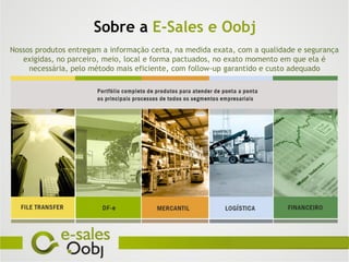 Sobre a E-Sales e Oobj
Nossos produtos entregam a informação certa, na medida exata, com a qualidade e segurança
   exigidas, no parceiro, meio, local e forma pactuados, no exato momento em que ela é
     necessária, pelo método mais eficiente, com follow-up garantido e custo adequado
 