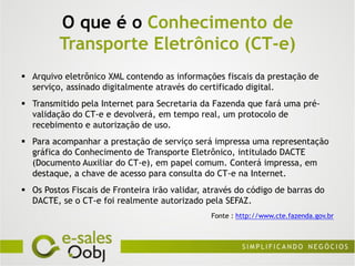 O que é o Conhecimento de
         Transporte Eletrônico (CT-e)
 Arquivo eletrônico XML contendo as informações fiscais da prestação de
  serviço, assinado digitalmente através do certificado digital.
 Transmitido pela Internet para Secretaria da Fazenda que fará uma pré-
  validação do CT-e e devolverá, em tempo real, um protocolo de
  recebimento e autorização de uso.
 Para acompanhar a prestação de serviço será impressa uma representação
  gráfica do Conhecimento de Transporte Eletrônico, intitulado DACTE
  (Documento Auxiliar do CT-e), em papel comum. Conterá impressa, em
  destaque, a chave de acesso para consulta do CT-e na Internet.
 Os Postos Fiscais de Fronteira irão validar, através do código de barras do
  DACTE, se o CT-e foi realmente autorizado pela SEFAZ.
                                                Fonte : http://www.cte.fazenda.gov.br
 