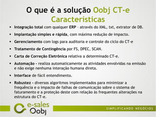 O que é a solução Oobj CT-e
               Características
 Integração total com qualquer ERP – através do XML, txt, extrator de DB.
 Implantação simples e rápida, com máxima redução de impacto.
 Gerenciamento com logs para auditoria e controle do ciclo do CT-e
 Tratamento de Contingência por FS, DPEC, SCAN.
 Carta de Correção Eletrônica relativa a determinado CT-e.
 Automação - realiza automaticamente as atividades envolvidas na emissão
  e não exige nenhuma interação humana direta.
 Interface de fácil entendimento.
 Robustez - diversos algoritmos implementados para minimizar a
  frequência e o impacto de falhas de comunicação sobre o sistema de
  faturamento e a proteção deste com relação às frequentes alterações na
  estrutura do CT-e.
 