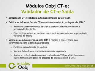 Módulos Oobj CT-e:
               Validador de CT-e Saída
 Emissão de CT-e validado automaticamente pelo FISCO.
 Critica as informações do CT-e emitido em relação ao layout da SEFAZ.
    o    Permite o desenvolvimento de críticas customizadas de acordo com a
        necessidade do cliente.
    o Estas críticas podem ser enviadas por e-mail, armazenadas em arquivos texto
      ou banco de dados;

 Valida os arquivos gerados pelo ERP e realiza a conferência das
  informações com algoritmos próprios:
    o Facilita o entendimento do usuário.,
    o Suprime falhas fiscais,proporcionando maior segurança.
    o Realiza a conferência dos arquivos traduzidos de TXT para XML, bem como
      outros formatos utilizados no processo de integração com o ERP.
 
