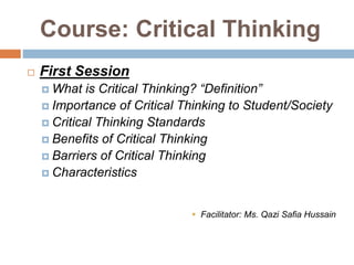 Course: Critical Thinking
 First Session
 What is Critical Thinking? “Definition”
 Importance of Critical Thinking to Student/Society
 Critical Thinking Standards
 Benefits of Critical Thinking
 Barriers of Critical Thinking
 Characteristics
 Facilitator: Ms. Qazi Safia Hussain
 