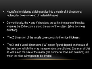 • Hounsfield envisioned dividing a slice into a matrix of 3-dimensional
rectangular boxes (voxels) of material (tissue).
• Conventionally, the X and Y directions are within the plane of the slice,
whereas the Z direction is along the axis of the subject (slice thickness
direction).
• The Z dimension of the voxels corresponds to the slice thickness.
• The X and Y voxel dimensions (“W” in next figure) depend on the size of
the area over which the x-ray measurements are obtained (the scan circle)
as well as on the size of the matrix (the number of rows and columns) into
which the slice is imagined to be divided.
 