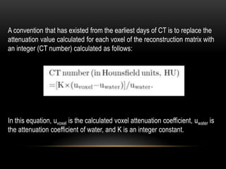 A convention that has existed from the earliest days of CT is to replace the
attenuation value calculated for each voxel of the reconstruction matrix with
an integer (CT number) calculated as follows:
In this equation, uvoxel is the calculated voxel attenuation coefficient, uwater is
the attenuation coefficient of water, and K is an integer constant.
 