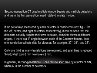 Second-generation CT used multiple narrow beams and multiple detectors
and, as in the first generation, used rotate–translate motion.
If the set of rays measured by each detector is considered (next fig.- for
the left, center, and right detectors, respectively), it can be seen that the
detectors actually acquire their own separate, complete views at different
angles. If there is a 1° angle between each of the 3 narrow beams, then
one translation collects data for views at, for example, 30°, 31°, and 32°.
Only one third as many translations are required, and scan time is reduced
3-fold; what took 6 min now takes 2 min.
In general, second-generation CT can reduce scan time by a factor of 1/N,
where N is the number of detectors.
 