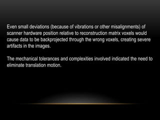 Even small deviations (because of vibrations or other misalignments) of
scanner hardware position relative to reconstruction matrix voxels would
cause data to be backprojected through the wrong voxels, creating severe
artifacts in the images.
The mechanical tolerances and complexities involved indicated the need to
eliminate translation motion.
 