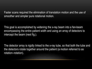 Faster scans required the elimination of translation motion and the use of
smoother and simpler pure rotational motion.
This goal is accomplished by widening the x-ray beam into a fan-beam
encompassing the entire patient width and using an array of detectors to
intercept the beam (next fig.).
The detector array is rigidly linked to the x-ray tube, so that both the tube and
the detectors rotate together around the patient (a motion referred to as
rotation–rotation).
 