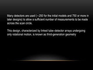 Many detectors are used (∼250 for the initial models and 750 or more in
later designs) to allow a sufficient number of measurements to be made
across the scan circle.
This design, characterized by linked tube–detector arrays undergoing
only rotational motion, is known as third-generation geometry
 