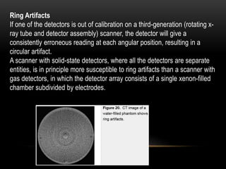 Ring Artifacts
If one of the detectors is out of calibration on a third-generation (rotating x-
ray tube and detector assembly) scanner, the detector will give a
consistently erroneous reading at each angular position, resulting in a
circular artifact.
A scanner with solid-state detectors, where all the detectors are separate
entities, is in principle more susceptible to ring artifacts than a scanner with
gas detectors, in which the detector array consists of a single xenon-filled
chamber subdivided by electrodes.
 