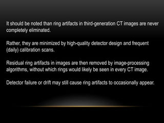 It should be noted than ring artifacts in third-generation CT images are never
completely eliminated.
Rather, they are minimized by high-quality detector design and frequent
(daily) calibration scans.
Residual ring artifacts in images are then removed by image-processing
algorithms, without which rings would likely be seen in every CT image.
Detector failure or drift may still cause ring artifacts to occasionally appear.
 