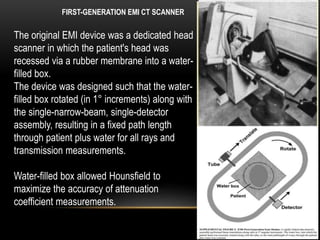 FIRST-GENERATION EMI CT SCANNER
The original EMI device was a dedicated head
scanner in which the patient's head was
recessed via a rubber membrane into a water-
filled box.
The device was designed such that the water-
filled box rotated (in 1° increments) along with
the single-narrow-beam, single-detector
assembly, resulting in a fixed path length
through patient plus water for all rays and
transmission measurements.
Water-filled box allowed Hounsfield to
maximize the accuracy of attenuation
coefficient measurements.
 