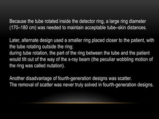 Because the tube rotated inside the detector ring, a large ring diameter
(170–180 cm) was needed to maintain acceptable tube–skin distances.
Later, alternate design used a smaller ring placed closer to the patient, with
the tube rotating outside the ring;
during tube rotation, the part of the ring between the tube and the patient
would tilt out of the way of the x-ray beam (the peculiar wobbling motion of
the ring was called nutation).
Another disadvantage of fourth-generation designs was scatter.
The removal of scatter was never truly solved in fourth-generation designs.
 