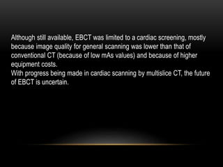 Although still available, EBCT was limited to a cardiac screening, mostly
because image quality for general scanning was lower than that of
conventional CT (because of low mAs values) and because of higher
equipment costs.
With progress being made in cardiac scanning by multislice CT, the future
of EBCT is uncertain.
 