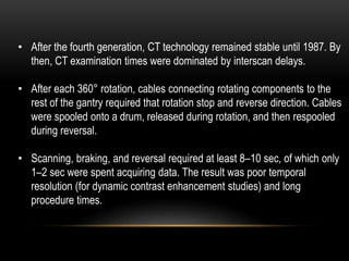 • After the fourth generation, CT technology remained stable until 1987. By
then, CT examination times were dominated by interscan delays.
• After each 360° rotation, cables connecting rotating components to the
rest of the gantry required that rotation stop and reverse direction. Cables
were spooled onto a drum, released during rotation, and then respooled
during reversal.
• Scanning, braking, and reversal required at least 8–10 sec, of which only
1–2 sec were spent acquiring data. The result was poor temporal
resolution (for dynamic contrast enhancement studies) and long
procedure times.
 