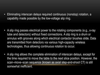 • Eliminating interscan delays required continuous (nonstop) rotation, a
capability made possible by the low-voltage slip ring.
• A slip ring passes electrical power to the rotating components (e.g., x-ray
tube and detectors) without fixed connections. A slip ring is a drum or
annulus with grooves along which electrical contactor brushes slide. Data
are transmitted from detectors via various high-capacity wireless
technologies, thus allowing continuous rotation to occur.
• A slip ring allows the complete elimination of interscan delays, except for
the time required to move the table to the next slice position. However, the
scan–move–scan sequence (known as axial step-and-shoot CT) is still
somewhat inefficient.
 