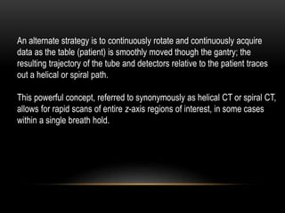 An alternate strategy is to continuously rotate and continuously acquire
data as the table (patient) is smoothly moved though the gantry; the
resulting trajectory of the tube and detectors relative to the patient traces
out a helical or spiral path.
This powerful concept, referred to synonymously as helical CT or spiral CT,
allows for rapid scans of entire z-axis regions of interest, in some cases
within a single breath hold.
 