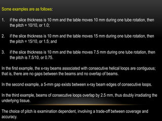Some examples are as follows:
1. if the slice thickness is 10 mm and the table moves 10 mm during one tube rotation, then
the pitch = 10/10, or 1.0;
2. if the slice thickness is 10 mm and the table moves 15 mm during one tube rotation, then
the pitch = 15/10, or 1.5; and
3. if the slice thickness is 10 mm and the table moves 7.5 mm during one tube rotation, then
the pitch is 7.5/10, or 0.75.
In the first example, the x-ray beams associated with consecutive helical loops are contiguous;
that is, there are no gaps between the beams and no overlap of beams.
In the second example, a 5-mm gap exists between x-ray beam edges of consecutive loops.
In the third example, beams of consecutive loops overlap by 2.5 mm, thus doubly irradiating the
underlying tissue.
The choice of pitch is examination dependent, involving a trade-off between coverage and
accuracy.
 