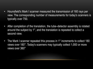 • Hounsfield's Mark I scanner measured the transmission of 160 rays per
view. The corresponding number of measurements for today's scanners is
typically over 750.
• After completion of the translation, the tube–detector assembly is rotated
around the subject by 1°, and the translation is repeated to collect a
second view.
• The Mark I scanner repeated this process in 1° increments to collect 180
views over 180°. Today's scanners may typically collect 1,000 or more
views over 360°
 