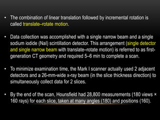 • The combination of linear translation followed by incremental rotation is
called translate–rotate motion.
• Data collection was accomplished with a single narrow beam and a single
sodium iodide (NaI) scintillation detector. This arrangement (single detector
and single narrow beam with translate–rotate motion) is referred to as first-
generation CT geometry and required 5–6 min to complete a scan.
• To minimize examination time, the Mark I scanner actually used 2 adjacent
detectors and a 26-mm-wide x-ray beam (in the slice thickness direction) to
simultaneously collect data for 2 slices.
• By the end of the scan, Hounsfield had 28,800 measurements (180 views ×
160 rays) for each slice, taken at many angles (180) and positions (160).
 